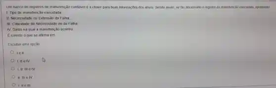 Um banco de registros de manutenção confávelé a chave para boas informações dos ativos. Sendo assim, se faz necessário o registro da manutenção executada, apontando:
I. Tipo de manutenção executada;
II. Necessidade ou Extensão da Falha;
III. Criticidade da Necessidade ou da Falha;
IV. Datas na qual a manutenção ocorreu
É correto o que se afirma em:
Escolha uma opção
lell.
I,II e IV
I,II, III e IV
II, III e IV
I, II e III