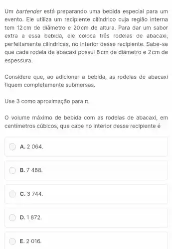 Um bartender está preparando uma bebida especial para um
evento. Ele utiliza um recipiente cilindrico cuja região interna
tem 12cm de diâmetro e 20cm de altura . Para dar um sabor
extra a essa bebida , ele coloca tres rodelas de abacaxi,
perfeitamente cilindricas , no interior desse recipiente. Sabe-se
que cada rodela de abacaxi possui 8cm de diâmetro e 2cm de
espessura.
Considere que, ao adicionar a bebida, as rodelas de abacaxi
fiquem completamente submersas.
Use 3 como aproximação para pi 
volume máximo de bebida com as rodelas de abacaxi, em
centímetros cúbicos, que cabe no interior desse recipiente é
A. 2 064.
B.7488.
C. 3744.
D. 1872.
E. 2 016.