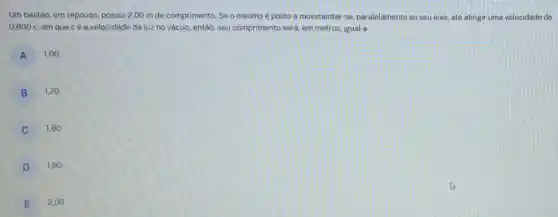 Um bastão, em repouso possui 2,00 m de comprimento. Se o mesmo é posto a movimentar -se paralelamente ao seu eixo até atingir uma velocidade de
0,600c em que cé a velocidade da luz no vácuo, então, seu comprimento será, em metros igual a
A
1,60
B
1,70 .
1,80 .
D
1,90
E
2,00