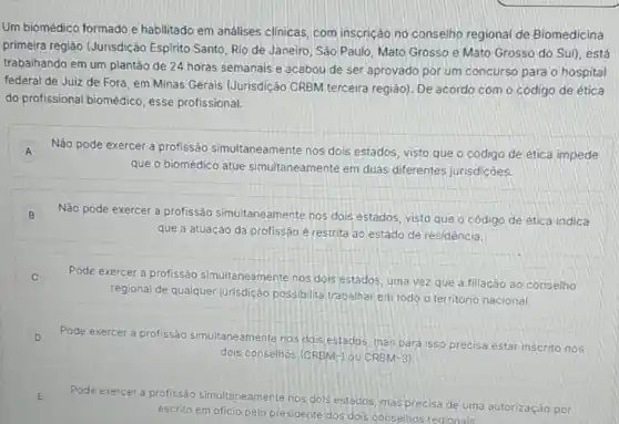 Um biomédico formado e habilitado em análises clinicas, com inscricão,no conselho regional de Biomedicina
primeira regiáo (Jurisdição Espirito Santo, Rio de Janeiro, Sáo Paulo, Mato Grosso e Mato Grosso do Sul), está
trabalhando em um plantão de 24 horas semanais e acabou de ser aprovado por um concurso para o hospital
federal de Julz de Fora, em Minas Gerais (Jurisdição CRBM terceira região). De acordo com o código de ética
do profissional biomédico esse profissional:
A Não pode exercer a profissão simultaneamente nos dois estados, visto que o código de ética impede
que o biomédico atue simultaneamente em duas diferentes jurisdicôes.
B Não pode exercer a profissão simultaneamente nos dois estados, visto que o código de ética indica B
que a atuação da profissão é restrita ao estado de residência.
C
Pode exercer a profissão simultaneamente nos dois estados, uma vez que a filiação ao conselho
regional de qualquer jurisdição possibilita trabalhar em todo o território nacional.
D Pode exercer a profissão simultaneamente nos dois estados, mas para isso precisa estar inscrito nos v
dois conselhos (CRBM-1 ou CRBM-3)
E
Pode exercer a profissão simultaneamente nos dols estádos, mas precisa de uma autorização por
escrito em oficio pelo presidente dos dois conselhos regionals