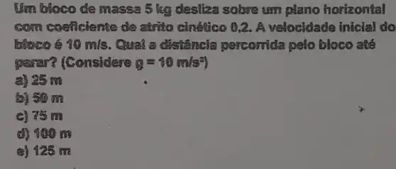 Um bloco de massa 5 kg desliza solve um plano horizontal
com coeficiente de atrito cinético 0,2. A velocidade inicial do
bloco 6 13m/s . Cuai a distancia percorrida pelo bloco a lít
parar? [Considere g=40m/s^2
a) 95 m
(D) 50 m
c) 75 m
d) 900 m
e) 125 m