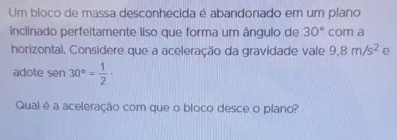 Um bloco de massa desconhecida é abandonado em um plano
inclinado perfeitamente liso que forma um ângulo de 30^circ  com a
horizontal.Considere que a aceleração da gravidade vale 9,8m/s^2 e
adote sen30^circ =(1)/(2)
Qual é a aceleração com que o bloco desce o plano?