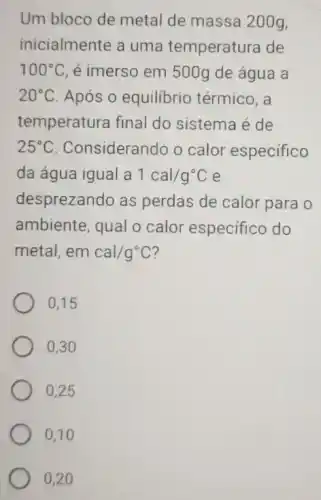 Um bloco de metal de massa 200g,
inicialmente a uma temperatura de
100^circ C é imerso em 500g de água a
20^circ C Após o equilibrio térmico, a
temperatura final do sistema é de
25^circ C Considerando o calor especifico
da água igual a 1cal/g^circ C e
desprezando as perdas de calor para o
ambiente, qual o calor especifico do
metal, em cal/g^circ C
0,15
0,30
0,25
0,10
0,20