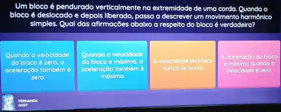 Um bloco é pendurado verticalmente na extremidade de uma corda o
bloco é deslocado e depois passa a descrever um movimento harmônico
simples. Qual das afirmações abaixo a respeito do bloco é verdadeira?
Quando o velocidade
do bloco é zero o
aceleração tambémé
zero
Quando o velocidade
do blocoé méximo (1)
aceleração tambémé
móxima
A velocidade do bloco
nunca se anula.
aceleração do bloco
é máxima quando a
velocidade é zero.