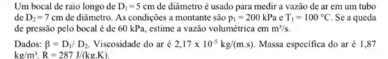 Um bocal de raio longo de D_(1)=5cm de diâmetro é usado para medir a vazão de ar em um tubo
de D_(2)=7cm de diâmetro. As condições a montante são p_(1)=200kPa e T_(1)=100^circ C Se a queda
de pressão pelo bocal é de 60 kPa , estime a vazão volumétrica em m^3/s.
Dados: beta =D_(1)/D_(2). Viscosidade do aré 2,17times 10^-5kg/(m.s) Massa especifica do ar é 1,87
kg/m^3cdot R=287J/(kgcdot K).