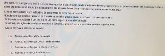 Um bom clima organizacional é indispensável quando a organização deseja manter seus funcionários motivados ea produtividade em alta, pols quanto methor o
clima organizacional, maior o engajamento das equipes.Sobre clima organizacional, analise as sentenças a seguin
1. Baixa assiduidade é um indicativo de problemas no clima organizacional.
II. Autonomia e descentralização na tomada de decisôes podem ajudar a melhorar o clima organizacional.
III. Elevada rotatividade é um indicio de um clima organizacional de qualidade.
IV. Através de açōes de qualidade de vida no trabalho, é possivel elevar a qualidade do clima organizacional.
Agora, assinale a alternativa correta:
a. Apenas a sentença IV está correta
b. Apenas as sentenças I,II e IV estão corretas.
c. Apenas as sentenças le III estão corretas.
d. Apenas a sentença II está correta.