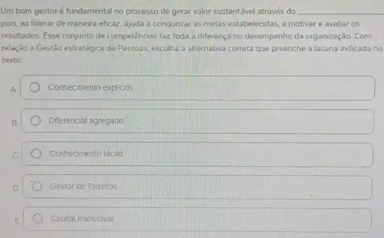 Um bom gestoré fundamental no processo de gerar valor sustentável através do __
pois, ao liderar de maneira eficaz, ajuda a conquistar as metas estabelecidas a motivar e avaliar os
resultados. Esse conjunto de competências faz toda a diferença no desempenho da organização. Com
relação a Gestão estratégica de Pessoas, escolha a alternativa correta que preenche a lacuna indicada no
texto:
A.
Conhecimento explicito
Diferencial agregado
Conhecimento tácito
Gestor de Talentos
Capital Intelectual