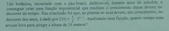 Um botânico , encantado com o pau-brasil, dedicou -se, durante anos de estudos,a
conseguir criar uma função exponencial que medisse o crescimento dessa árvore no
decorrer do tempo . Sua conclusão foi que , ao plantar-se essa árvore, seu crescimento, no
decorrer dos anos, é dado por C(t)=(1)/(2)cdot 2^t-1 Analisando essa função, quanto tempo essa
árvore leva para atingir a altura de 16 metros?