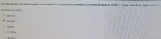 Um cabo de ago com area de seção transversal de 2cm^2 está sendo submetido a uma força de tração de 10.000 N Qualé atensão de tração no cabo?
Esoolha uma opplio
500kPa
50MPa
5MPa
0.5MPa
25 MPa