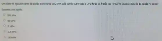 Um cabo de apo com área de seção transversal de 2cm^2 está sendo submetido a uma força de tração de 10.000N Qualé a tensāo de tração no cabo?
Escolha uma opção
500kPa
50MPa
5MPa
0.5MPa
25MPa