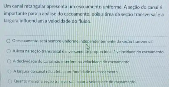 Um canal retangular apresenta um escoamento uniforme A seção do canal e
importante para a análise do escoamento , pois a área da seção transversal e a
largura influenciam a velocidade do fluido.
escoamento será sempre uniforme independentem ente da seção transversal.
A área da seção transversal é inversamente proporcional à velocidade do escoamento.
A declividade do canal não interfere na velocidade do escoamento.
A largura do canal não afeta a profundidade do escoamento.
Quanto menor a seção transversal, maior a velocidade do escoamento.