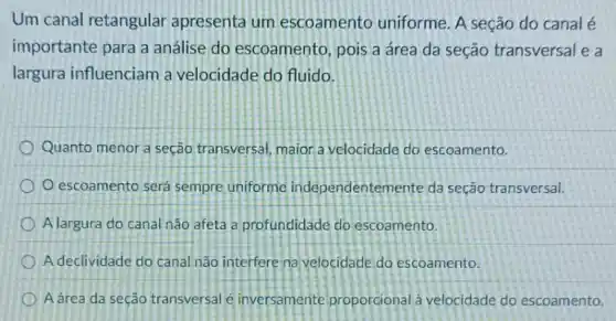 Um canal retangular apresenta um escoamento uniforme A seção do canal é
importante para a análise do escoamento , pois a área da seção transversal e a
largura influenciam a velocidade do fluido.
Quanto menor a seção transversal, maior a velocidade do escoamento.
escoamento será sempre uniforme independentem ente da seção transversal.
A largura do canal nào afeta a profundidade do escoamento.
A declividade do canal nào interfere na velocidade do escoamento.
A área da seção transversal e inversamente proporcional à velocidade do escoamento.