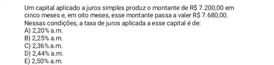 Um capital aplicado a juros simples produz o montante de R 7.200,00 em
cinco meses e, em oito meses, esse montante passa a valer R 7.680,00
Nessas condições, a taxa de juros aplicada a esse capital é de:
A) 2,20%  a.m.
B) 2,25%  a.m.
C) 2,36%  a.m.
D) 2,44%  a.m.
E) 2,50%  a.m.