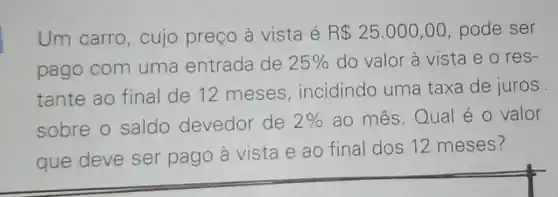 Um carro , cujo preço à vista é R 25.000,00 pode ser
pago com uma entrada de 25%  do valor à vista e o res-
tante ao final de 12 meses , incidindo uma taxa de juros
sobre o saldo devedor de 2%  ao mês.Qual é o valor
que deve ser pago à vista e ao final dos 12 meses?