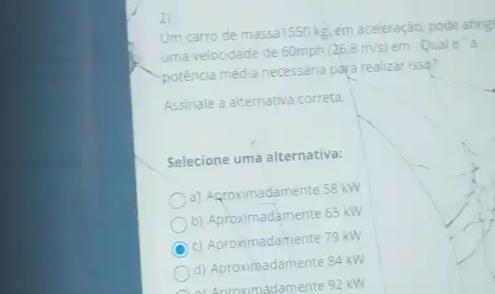 Um carro de massa1550 kg em aceleração, pode ating
uma velocidade de 60mph (26,8m/s) em. Quale a
potência média necessaria para realizar isso?
Assinale a alternativa correta.
Selecione uma alternativa:
a) Agroximadame nte 58 kW
b) Aproximadame nte 65 kW
C
c) Aproximadame nte 79 kW
d) Aproximadame nte 84 kW
a) Anroximadamente 92 kw
2)