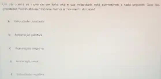 Um carro está se movendo em linha reta e sua velocidade está aumentando a cada segundo. Qual das
grandezas fisicas abaixo descreve melhor o movimento do carro?
A Velocidade constante
B Aceleração positiva
C Aceleração negativa c
D Aceleração nula
E Velocidade negativa