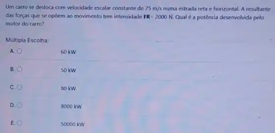 Um carro se desloca com velocidade escalar constante de 25m/s numa estrada reta e horizontal. A resultante
das forças que se opõem ao movimento tem intensidade FR=2000N. Qual é a potência desenvolvida pelo
motor do carro?
Múltipla Escolha:
60 kw
B.
50 kw
C
80 kW
D.
8000 kW
E.
50000 kW