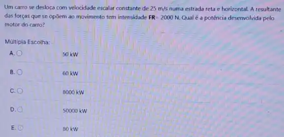 Um carro se desloca com velocidade escalar constante de 25m/s numa estrada reta e horizontal. A resultante
das forças que se opõem ao movimento tem intensidade FR=2000N Qual é a potência desenvolvida pelo
motor do carro?
Múltipla Escolha:
A.
B.
60 kw
C.
8000 kW
D.
5000 o kw
E.
80 kW