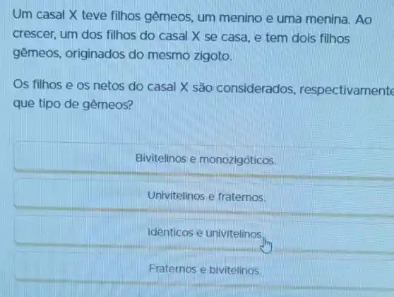 Um casal X teve filhos gêmeos, um menino e uma menina. Ao
crescer, um dos filhos do casal X se casa, e tem dois filhos
gêmeos , originados do mesmo zigoto.
Os filhos e os netos do casal X são considerados , respectivan
que tipo de gêmeos?
Bivitelinos e monozigóticos.
Univitelinos e fraternos.
Identicos e univitelinos.
Fraternos e bivitelinos.