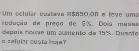 Um celular custava R 650,00 e teve uma
redução de preço de 5%  Dois me ses
depois houve um aumento de 15%  . Quan to
celular custa hoje?