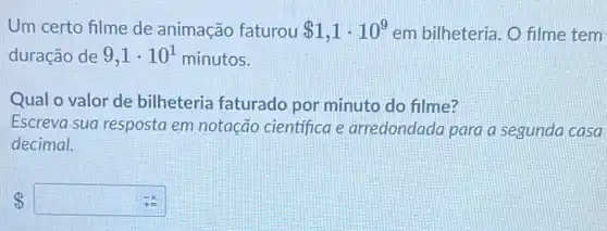 Um certo filme de animação faturou 1,1cdot 10^9 em bilheteria. O filme tem
duração de 9,1cdot 10^1 minutos.
Qual o valor de bilheteria faturado por minuto do filme?
Escreva sua resposta em notação científica e arredondada para a segunda casa
decimal.
8