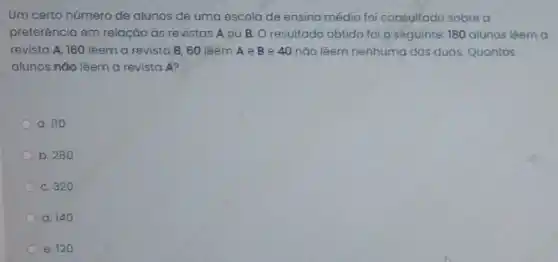 Um certo número de alunos de uma escola de ensino médio foi consultado sobre a
preferência em relação ds revistas A ou B O resultado obtido foi o seguinte: 180 alunos lèem a
revista A, 160 lêem a revista B, 60 lêem A e B e 40 nào lêem nenhuma das duas. Quantos
alunos não lêem a revista A?
a. 110
b. 280
c. 320
d. 140
e. 120