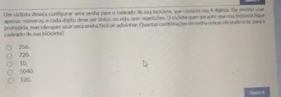 Um cidilsta deseja configurar uma senha para o cadeado de sua bicicleta que consiste em 4 digitos. Ele decidiu usar
apenas números, e cada digito deve ser único.ou seja, sem repeticóes.Ociclista quer garantir que sua bicicleta fique
protegida, mas não quer usar uma senha fácil de adlyinhar. Quantas combinaçóes de senha únicas elepode criar para o
cadeado de sua bicicleta?
256.
720.
10.
5040.
120.