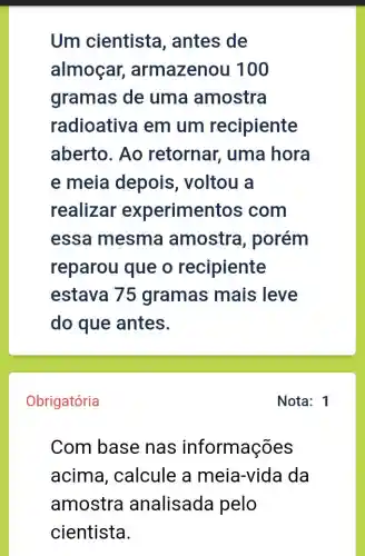 Um cientista , antes de
almoçar , armazenou 100
gramas de uma amostra
radioative I em um recipiente
aberto. Ao retornar, uma hora
e meia depois , voltou a
realizar experimentos ; com
essa mesma amostra , porém
reparou que o recipiente
estava 75 gramas mais leve
do que antes.
Obrigatória
Com base nas informações
acima , calcule a meia-vida da
amostra analisada pelo
cientista.
Nota: 1