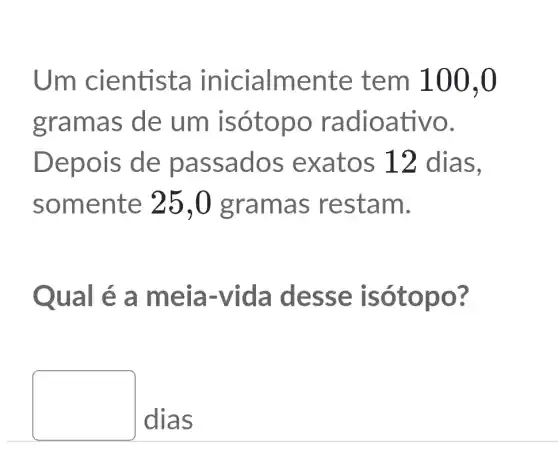 Um cientista lente tem 100.0
grama s de um isó topo radi oativ 0.
Depois de pa ssados exatos 12 dias,
somente 25,0 grama s restam.
Qual é a meia -Vida de sse isó topo?
square 
dias