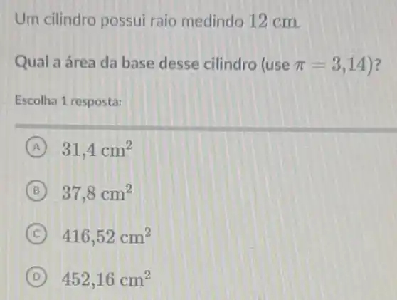 Um cilindro possui raio medindo 12 cm.
Qual a área da base desse cilindro (use pi =3,14 ?
Escolha 1 resposta:
A 31,4cm^2
B 37,8cm^2
C 416,52cm^2
D 452,16cm^2