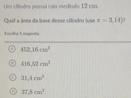 Um cilindro possui raio medindo 12 cm.
Qual a área da base desse cilindro (use pi =3,14 ?
Escolha 1 resposta:
A 452,16cm^2
B 416,52cm^2
C 31,4cm^2
D 37,8cm^2