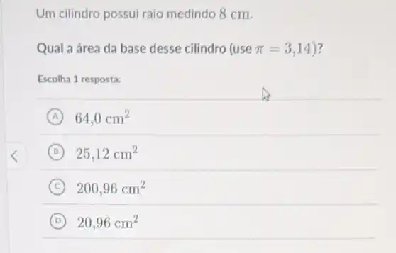 Um cilindro possui raio medindo 8 cm.
Qual a área da base desse cilindro (use pi =3,14 ?
Escolha 1 resposta:
A 64,0cm^2
B 25,12cm^2
C 200,96cm^2
D 20,96cm^2