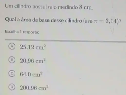 Um cilindro possui raio medindo 8 cm.
Qual a área da base desse cilindro (use pi =3,14 ?
Escolha 1 resposta:
A 25,12cm^2
B 20,96cm^2
C 64,0cm^2
D 200,96cm^2