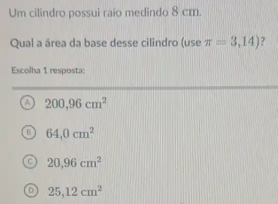 Um cilindro possui raio medindo 8 cm
Qual a área da base desse cilindro (use pi =3,14) ) ?
Escolha 1 resposta:
A 200,96cm^2
B 64,0cm^2
C 20,96cm^2
D 25,12cm^2