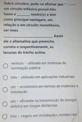 um circuito trifásico possui três
fases e __ neutro(s) e tèm
como principal vantagem , em
relação a um circuito monofásico,
ser mais
__ . Assin
ale a alternativa que preenche,
correta e respectivam lente, as
lacunas do trecho acima.
nenhum -utilizado em sistemas de
iluminação pública
três -utilizado em aplicações industriais
um-econômico em termos de materiais e
instalação
um -eficiente na transmissão de energia
elétrica em longas distâncias
Sobre circuitos , pode-se afirmar que 1 ponto
três - seguro em instalações residenciais