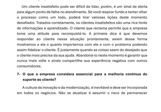 Um cliente insatisfeito pode ser difícil de lidar.porém, é um sinal de alerta
para algum ponto de falha no atendimento Se você respirar fundo e tentar olhar
processo como um todo, poderá tirar valiosas lições deste momento
desafiador. Tratados corretamente, os clientes insatisfeitos são uma rica fonte
de informações e aprendizado. O cliente que reclama permite que a empresa
tome uma atitude para reconquistá-lo . A primeira dica é que devemos
responder ao cliente nessa situação prontamente , assim dessa forma
mostramos a ele o quanto importa mos com ele e com o problema podendo
assim fidelizar o cliente. É justamente quando as coisas saem do desejado que
cliente mais precisa da sua ajuda . Abandoná-lo neste momento é garantir que
nunca mais volte e ainda compartilhe sua experiência negativa com outros
consumidores.
7- 0 que a empresa considera essencial para a melhoria contínua do
suporte ao cliente?
A cultura da inovação e da modernizaçã , é inevitável e deve ser incorporada
em todos os negócios. Não se atualizar é assumir o risco de permanecer