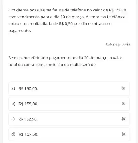 Um cliente possui uma fatura de telefone no valor de R 150,00
com vencimento para o dia 10 de março. A empresa telefônica
cobra uma multa diária de R 0,50 por dia de atraso no
pagamento.
Se o cliente efetuar o pagamento no dia 20 de março , o valor
total da conta com a inclusão da multa será de
a) R 160,00
ex
b) R 155,00
C) R 152,50
ox
d) R 157,50