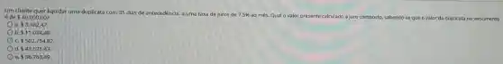 Um cliente quer liquidar uma duplicata com 35 dias de antecedência, a uma taxa de juros de 7,5%  ao mês. Qual o valor presente calculado a juro composto. sabendo-se que o valor da duplicata no vencimento é de 40.000,00?
a. 3.182,47.
b. 11.034.48
c. 502.754,82.
d 43.521.43.
e. 36.763.49