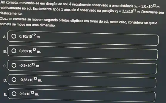 Um cometa, movendo-se em direção ao sol,é inicialmente observado a uma distância
x_(1)=3,0times 10^12 m
relativamente ao sol.Exatamente após 1 ano , ele é observado na posição
x_(2)=2,1times 10^12m Determine seu deslocamento.
Obs.: os cometas se movem segundo órbitas elfpticas em tomo do sol; neste caso, considera -sequeo
cometa se move em uma dimensão.
0,10times 10^12m
0,85times 10^12m.
-0,9times 10^12m
-0,85times 10^12m
0,9times 10^12m