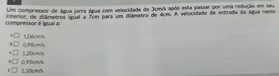 Um compressor de água jorra água com velocidade de
3cm/s após esta passar por uma redução em seu
interior,de diâmetros igual a 7cm para um diâmetro de 4cm. A velocidade de entrada da água neste
compressor é igual a:
1,06cm/s
0,98cm/s
c 1,20cm/s
0,95cm/s
1,10cm/s