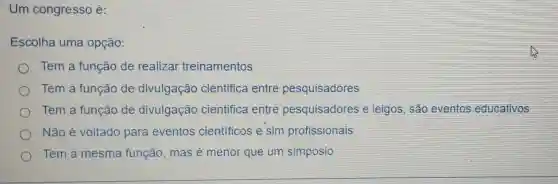 Um congresso é:
Escolha uma opção:
Tem a função de realizar treinamentos
Tem a função de divulgação cientifica entre pesquisadores
Tem a função de divulgação cientifica entre pesquisadores e leigos, são eventos educativos
Não é voltado para eventos cientificos e sim profissionais
Tem a mesma função, mas é menor que um simposio