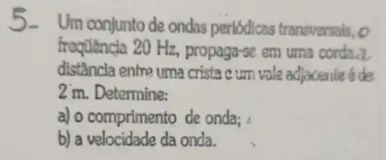 Um conjunto de ondas periódicas transversais, o
frequencia 20 Hz.propaga-se em uma corda.a
distância entre uma crista c um vale adjacente é de
2 m. Determine:
a) o comprime nto de onda;
b)da onda.