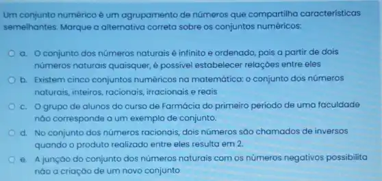 Um conjunto numérico é um agrupamento de números que compartilha características
semelhantes. Marque a alternativa correta sobre os conjuntos numéricos:
a. Oconjunto dos números naturais é infinito e ordenado pois a partir de dois
números naturais quaisquer, é possivel estabelecer relações entre eles
b. Existem cinco conjuntos numéricos na matemática: o conjunto dos números
naturais, inteiros , racionais, irracionais e reais
c. Ogrupo de alunos do curso de Farmácia do primeiro período de uma faculdade
nào corresponde a um exemplo de conjunto.
d. No conjunto dos números racionais dois números são chamados de inversos
quando o produto realizado entre eles resulta em 2.
e. A junção do conjunto dos números naturais com os números negativos possibilita
nào a criação de um novo conjunto