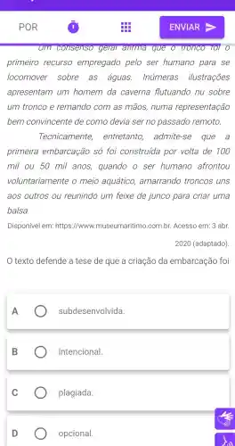 um consenso geral arirma que o tronco TOI O
primeiro recurso empregado pelo ser humano para se
locomover sobre . as águas Inúmeras ilustrações
apresentam um homem da caverna flutuando nu sobre
um tronco e remando com as mãos , numa representação
bem convincente de como devia ser no passado remoto.
Tecnicamente,entretanto , admite -se que a
primeira embarcação só foi construída por volta de 100
mil ou 50 mil anos quando o ser humano afrontou
voluntariamente o meio aquático amarrando troncos uns
aos outros ou reunindo um feixe de junco para criar uma
balsa.
Disponível em: https ://www.museumaritimo .com.br Acesso em: 3 abr.
2020 (adaptado)
texto defende a tese de que a criação da embarcação foi
subdesenvolvida.
intencional.
plagiada.
opcional.