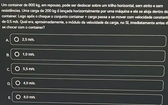 Um container de 800 kg, em repouso, pode ser deslocar sobre um trilho horizontal, sem atrito esem
resistências. Uma carga de 200 kg é lançada horizontalmente por uma máquina e ela se aloja dentro do
container. Logo após o choque o conjunto container + carga passa a se mover com velocidade constant
de 0,5m/s. Qual era, aproximadamente , omódulo da velocidade da carga, no Sl,imediatamente antes d
se chocar como container?
2,5m/s.
1,0m/s.
5,5m/s
4,0m/s.
8,0m/s.