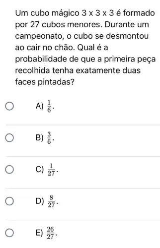 Um cubo mágico 3times 3times 3 é formado
por 27 cubos menores . Durante um
campeonato, o cubo se desmontou
ao cair no chão. Qual é a
probabilidade de que a primeira peça
recolhida tenha exatamente duas
faces pintadas?
A) (1)/(6)
B) (3)/(6)
C) (1)/(27)
D) (8)/(27)
E) (26)/(27)