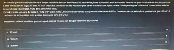 Um cuidsdo que todo motorista deve ter e sempre respeitar o limite de velocidade da và, recomendação que se intensilica ainda mais em dias chrivosos nos qusis O coeficente de atriko dos pneus ( com
a pista diminui devido a agua na pista.Ao fazer uma curva.um veiculo em aka velocidade pode perder a aderência com ê pista e acabar "saindo pela targente". Infelizmente.
dessa naturera nas estradas, multo deles com vitimas fatals.
considere então um carro de massa m=0.15times 10^4kg que realiza uma curve circular contida num plano horizontal de ralo R=170m Considere ovalor de aceleração da gravidade local gual a 10m/s^2 o
coeficiente e de atrito estático entre a pista e os pneus do corro é de p=0,5.
Determine a mkima velocidade que o carro pode imprimir na curva sem derrapar e assinale a opção correta.
aj 85km/h
b) 90km/h
95km/n