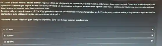 Um culdado
a pista diminul devido a dgua no pista. Ao fazer uma curva, um veiculo em alta velocidade pode perder a aderência com a pista e acabar "saindo pela tangente". Infelizmente , ocorrem multos acidentes
com
dessa natureza nas estradas, multo deles com vitimas fatals
Considere ent3o um carro de massa m=0,15times 10^4kg que realiza uma curva circular contida num plano horizontal de ralo R=170 n. Considere o valor de aceleração da gravidade local igual a 10m/s^2. o
coeficiente de atrito estático entre a pista e os pneus do carro é de p=0,5.
Determine a máxima velocidade que o carro pode imprimir na curva sem derrapar e assinale a opção correta
a) 85km/h
B 90km/h
95km/h