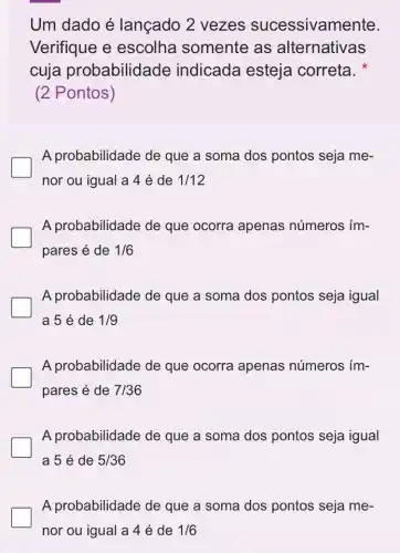 Um dado é lançado 2 vezes sucessivam ente.
Verifique e escolha somente as alternativas
cuja probabilidade indicada esteja correta.
(2 Pontos)
A probabilidade de que a soma dos pontos seja me-
nor ou igual a 4 é de 1/12
A probabilidade de que ocorra apenas números ím-
pares é de 1/6
A probabilidade de que a soma dos pontos seja igual
a 5 é de 1/9
A probabilidade de que ocorra apenas números ím-
pares é de 7/36
A probabilidade de que a soma dos pontos seja igual
a 5 é de 5/36
A probabilidade de que a soma dos pontos seja me-
nor ou igual a 4 é de 1/6