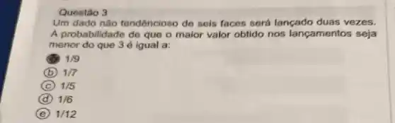 Um dado não tendêncioso de seis faces será lançado duas vezes.
A probabilidade de que o maior valor obtido nos lançamentos seja
menor do que 3 é igual a:
1/9
B 1/7
C 1/5
D 1/6
E 1/12